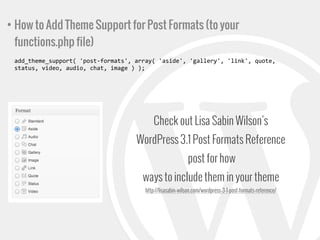 • How to Add Theme Support for Post Formats (to your
functions.php file)
add_theme_support(	
  'post-­‐formats',	
  array(	
  'aside',	
  'gallery',	
  'link',	
  quote,	
  
status,	
  video,	
  audio,	
  chat,	
  image	
  )	
  );

Check out Lisa Sabin Wilson’s
WordPress 3.1 Post Formats Reference
post for how
ways to include them in your theme
http://lisasabin-wilson.com/wordpress-3-1-post-formats-reference/

 