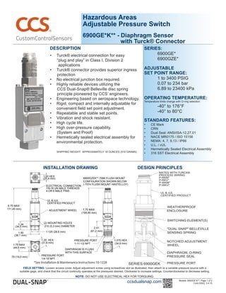 Hazardous Areas
Adjustable Pressure Switch
6900GE*K** - Diaphragm Sensor
with Turck® Connector
DESCRIPTION
•	 Turck® electrical connection for easy
      “plug and play” in Class I, Division 2
       applications
•	 Turck® connector provides superior ingress
      protection   
•	 No electrical junction box required.
•	 Highly reliable devices utilizing the
      CCS Dual-Snap® Belleville disc spring                 	
      principle pioneered by CCS’ engineers.
•	 Engineering based on aerospace technology.
•	 Rigid, compact and internally adjustable for 	
convenient field set point adjustment.
•	 Repeatable and stable set points.
•	 Vibration and shock resistant.  
•	 High cycle life.
•	 High over-pressure capability.
      (System and Proof)
•	 Hermetically sealed electrical assembly for
environmental protection.
    	
         SHIPPING WEIGHT:  APPROXIMATELY 18 OUNCES (510 GRAMS)
ADJUSTMENT	WHEEL
1.00	HEX
7/8-16	UN	MALE	THREADS
4	OR	6	MALE	PINS
UL	&	cUL
CERTIFIED	PRODUCT
6.75	MAX
(171,45	mm)
ELECTRICAL	CONNECTION
PRESSURE	PORT
1/4-18	NPT
1.75	MAX
(44,5	mm)
.75	(19,0	mm)
1.25		HEX
(31,8	mm)
(2)	MOUNTING	HOLES
.210	(5,3	mm)	DIAMETER
1.34
(34,0	mm)	
1.50 1.125	(28,6	mm)
(38,1	mm)
(25,4	mm)
PRESSURE	PORT
1-11-1/2	NPT
1.375	HEX
(34,9	mm)
2.41
(61,2	mm)
7.75	MAX
(195,85	mm)
DIAPHRAGM	IS	FLUSH
WITH	THIS	SURFACE
6900GZEK**-7066	FLUSH	MOUNT
CONFIGURATION	SHOWN	BELOW
(-7074	FLUSH	MOUNT	HASTELLOY)
INSTALLATION DRAWING
Models: 6900GE*K**, Page 1 of 2
Form 830G, 3.4.15
DESIGN PRINCIPLES
ccsdualsnap.com
SERIES:
	 6900GE*
	 6900GZE* 	
                         
ADJUSTABLE
SET POINT RANGE:
	 1 to 3400 PSIG
	 0.07 to 234 bar	
	 6.89 to 23400 kPa
	
OPERATING TEMPERATURE:
Temperature limits change with O-ring selection.
	 -40° to 176°F
	 -40° to 80°C
STANDARD FEATURES:
•	 CE Mark
•	 CRN
•	 Dual Seal: ANSI/ISA-12.27.01
•	 NACE MR0175 / ISO 15156
•	 NEMA: 4, 7, 9,13 / IP66
•	 U.L. / cUL
•	 Hermetically Sealed Electrical Assembly
•	 316 SST Electrical Assembly
FIELD SETTING: Loosen access cover. Adjust adjustment screw using screwdriver slot as illustrated, then attach to a variable pressure source with a
suitable gage, and check that the circuit continuity operates at the pressures desired. Clockwise to increase settings. Counterclockwise to decrease setting.
NOTE: DO NOT USE ELECTRICAL HEX FOR TORQUING.
*See Installation & Maintenance Instructions 10-1228
 