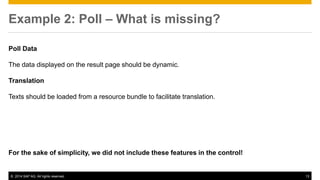 © 2014 SAP AG. All rights reserved. 13
Example 2: Poll – What is missing?
Poll Data
The data displayed on the result page should be dynamic.
Translation
Texts should be loaded from a resource bundle to facilitate translation.
For the sake of simplicity, we did not include these features in the control!
 