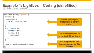 © 2014 SAP AG. All rights reserved. 8
Example 1: Lightbox – Coding (simplified)
sap.m.Image.extend(“Lightbox”, {
metadata: {
properties: {
large: "sap.ui.core.URI
},
},
init: function () {
var that = this;
function () {
that._open();
});
},
[…]
renderer: sap.m.ImageRenderer.render
});
The large image is
modeled as a control
property
This internal method will
open the lightbox dialog
We simply reuse the
image renderer for this
control
http://jsbin.com/ruqupa/edit
 