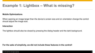 © 2014 SAP AG. All rights reserved. 9
Example 1: Lightbox – What is missing?
Mobile Optimizations
When opening an image larger than the device‘s screen size and on orientation change the control
should adjust the image size.
Interaction
The lightbox should also be closed by pressing the dialog header and the dark background.
For the sake of simplicity, we did not include these features in the control!
 