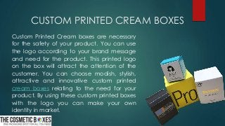 CUSTOM PRINTED CREAM BOXES
Custom Printed Cream boxes are necessary
for the safety of your product. You can use
the logo according to your brand message
and need for the product. This printed logo
on the box will attract the attention of the
customer. You can choose modish, stylish,
attractive and innovative custom printed
cream boxes relating to the need for your
product. By using these custom printed boxes
with the logo you can make your own
identity in market.
 