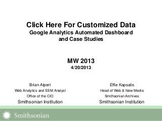 Click Here For Customized Data
Google Analytics Automated Dashboard
and Case Studies
MW 2013
4/20/2013
Brian Alpert
Web Analytics and SEM Analyst
Office of the CIO
Smithsonian Institution
Effie Kapsalis
Head of Web & New Media
Smithsonian Archives
Smithsonian Institution
 