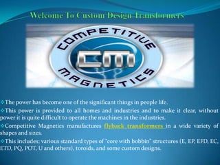 The power has become one of the significant things in people life.
This power is provided to all homes and industries and to make it clear, without
power it is quite difficult to operate the machines in the industries.
Competitive Magnetics manufactures flyback transformers in a wide variety of
shapes and sizes.
This includes; various standard types of “core with bobbin” structures (E, EP, EFD, EC,
ETD, PQ, POT, U and others), toroids, and some custom designs.
 