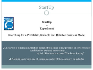 StartUp
StartUp
=
Experiment
Searching for a Profitable, Scalable and Reliable Business Model
 A startup is a human institution designed to deliver a new product or service under
conditions of extreme uncertainty“.
by Eric Ries from the book ”The Lean Startup”
 Nothing to do with size of company, sector of the economy, or industry
 