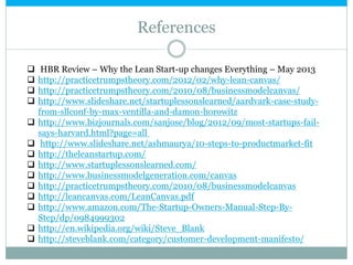 References
 HBR Review – Why the Lean Start-up changes Everything – May 2013
 http://practicetrumpstheory.com/2012/02/why-lean-canvas/
 http://practicetrumpstheory.com/2010/08/businessmodelcanvas/
 http://www.slideshare.net/startuplessonslearned/aardvark-case-study-
from-sllconf-by-max-ventilla-and-damon-horowitz
 http://www.bizjournals.com/sanjose/blog/2012/09/most-startups-fail-
says-harvard.html?page=all
 http://www.slideshare.net/ashmaurya/10-steps-to-productmarket-fit
 http://theleanstartup.com/
 http://www.startuplessonslearned.com/
 http://www.businessmodelgeneration.com/canvas
 http://practicetrumpstheory.com/2010/08/businessmodelcanvas
 http://leancanvas.com/LeanCanvas.pdf
 http://www.amazon.com/The-Startup-Owners-Manual-Step-By-
Step/dp/0984999302
 http://en.wikipedia.org/wiki/Steve_Blank
 http://steveblank.com/category/customer-development-manifesto/
 