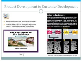 Product Development to Customer Development
2003
 Associate Professor at Stanford University
 Has participated in 8 high tech Startup as
either a cofounder or an early employee
HBR Review – Why the Lean Start-up changes Everything – May 2013
 
