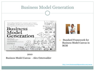 Business Model Generation
2010
Business Model Canvas - Alex Osterwalder
 Standard Framework for
Business Model Canvas in
BGM
http://www.businessmodelgeneration.com/canvas
 