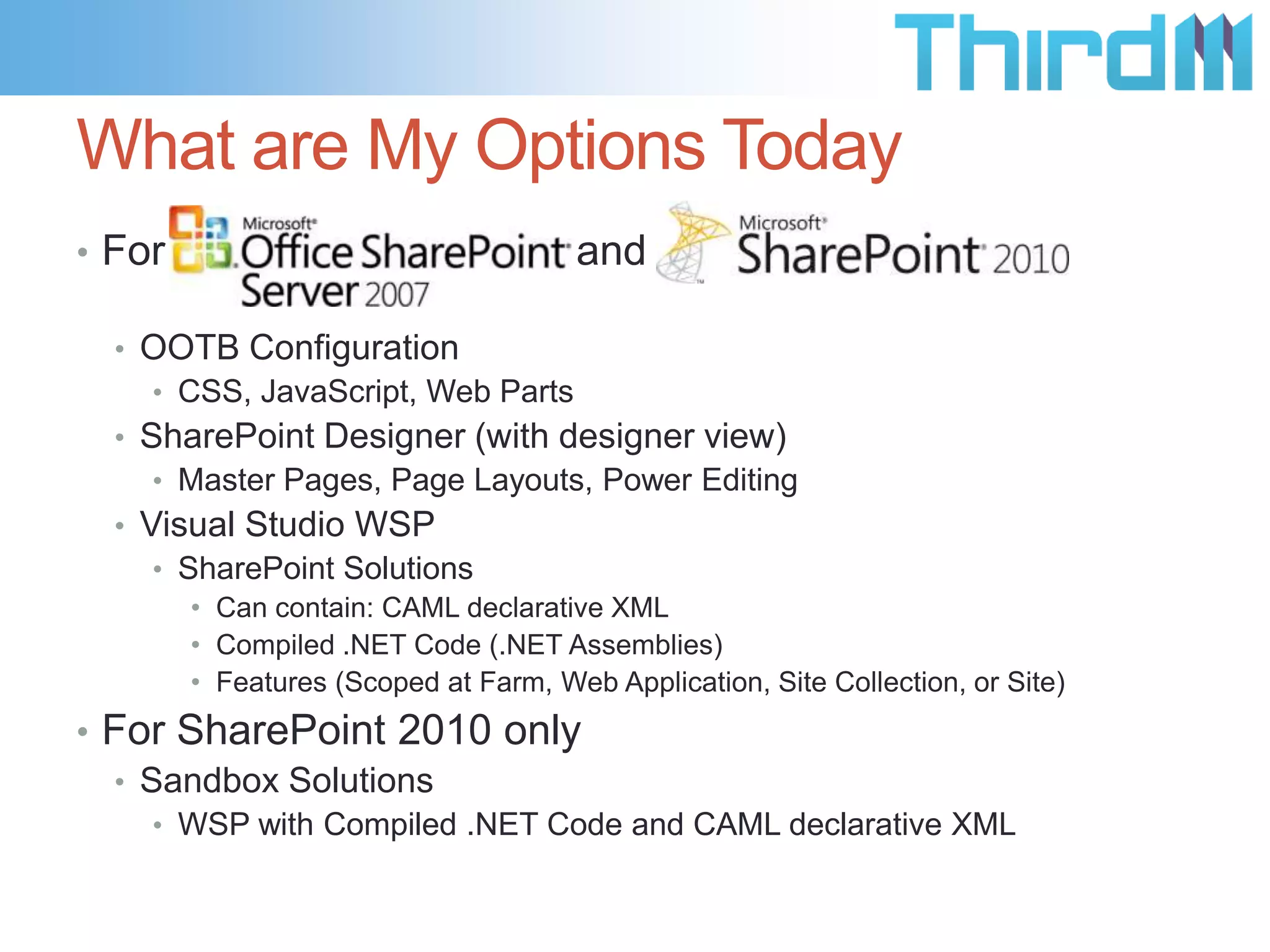 What are My Options Today
• For SharePoint 2007

and SharePoint 2010

• OOTB Configuration
• CSS, JavaScript, Web Parts
• SharePoint Designer (with designer view)
• Master Pages, Page Layouts, Power Editing
• Visual Studio WSP
• SharePoint Solutions
• Can contain: CAML declarative XML
• Compiled .NET Code (.NET Assemblies)
• Features (Scoped at Farm, Web Application, Site Collection, or Site)

• For SharePoint 2010 only
• Sandbox Solutions
• WSP with Compiled .NET Code and CAML declarative XML

 