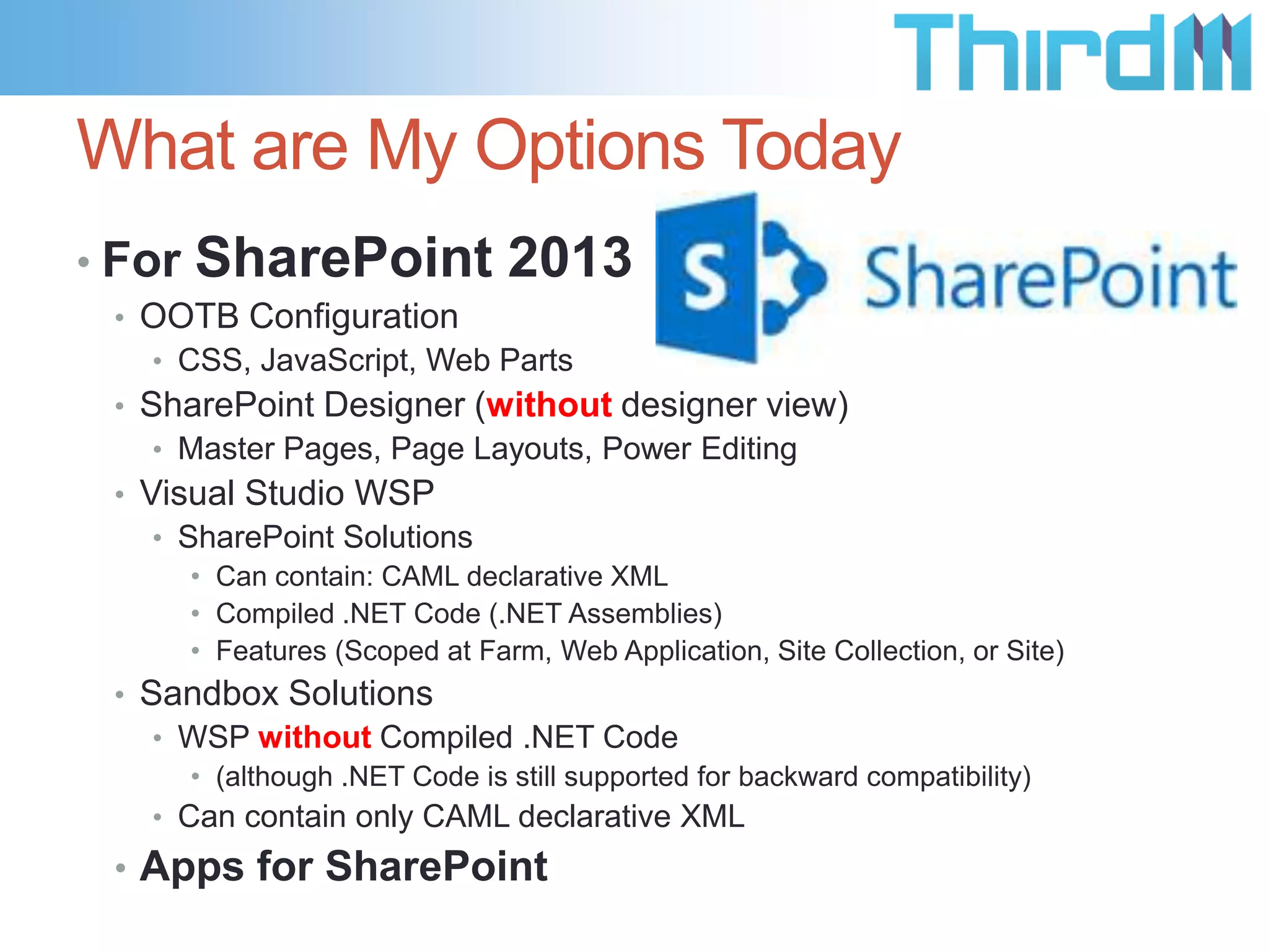 What are My Options Today
• For

SharePoint 2013

• OOTB Configuration
• CSS, JavaScript, Web Parts
• SharePoint Designer (without designer view)
• Master Pages, Page Layouts, Power Editing
• Visual Studio WSP
• SharePoint Solutions
• Can contain: CAML declarative XML
• Compiled .NET Code (.NET Assemblies)
• Features (Scoped at Farm, Web Application, Site Collection, or Site)

• Sandbox Solutions
• WSP without Compiled .NET Code
• (although .NET Code is still supported for backward compatibility)

• Can contain only CAML declarative XML

• Apps for SharePoint

 