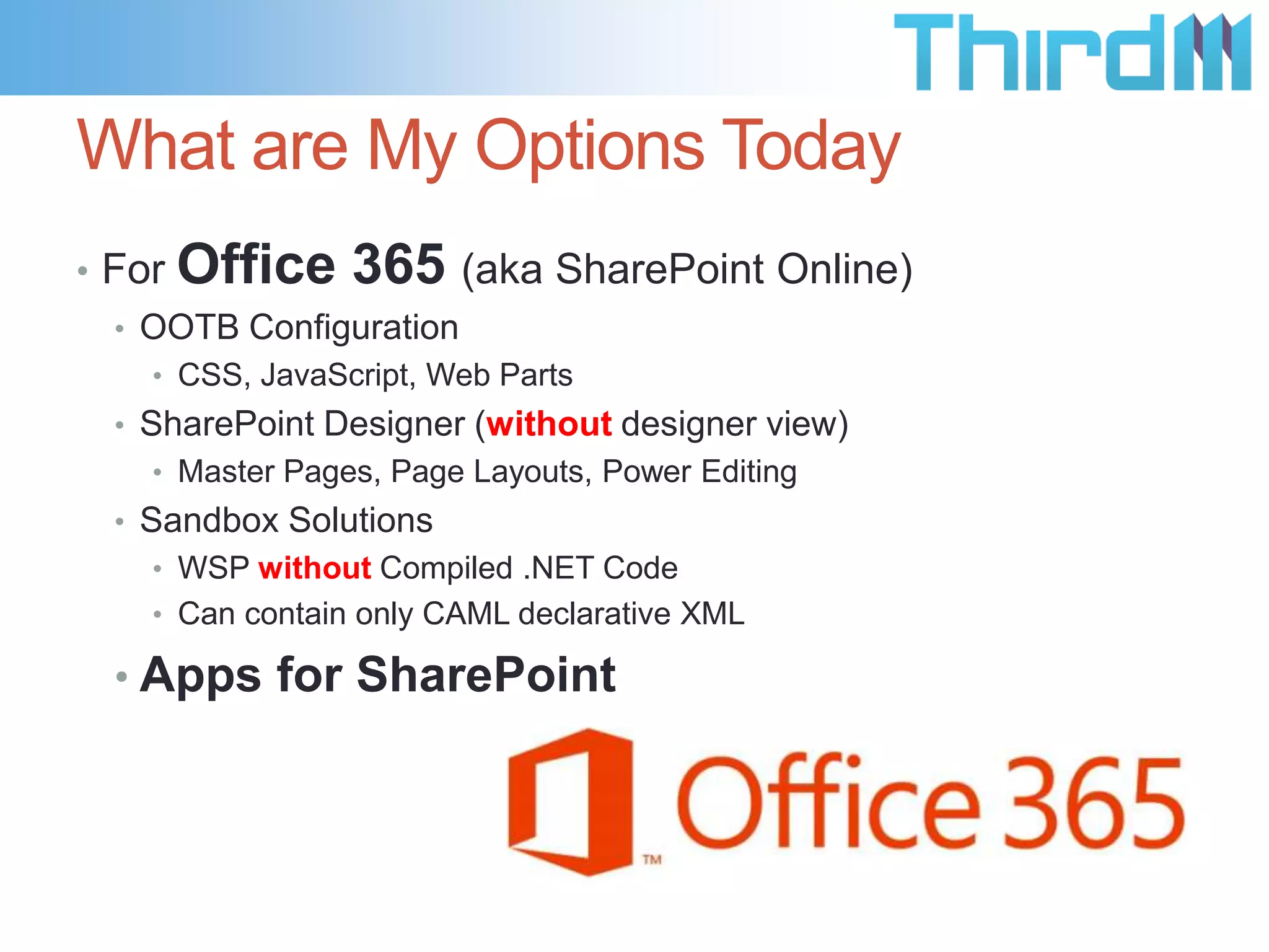 What are My Options Today
• For

Office 365 (aka SharePoint Online)

• OOTB Configuration
• CSS, JavaScript, Web Parts

• SharePoint Designer (without designer view)
• Master Pages, Page Layouts, Power Editing

• Sandbox Solutions
• WSP without Compiled .NET Code
• Can contain only CAML declarative XML

• Apps for SharePoint

 