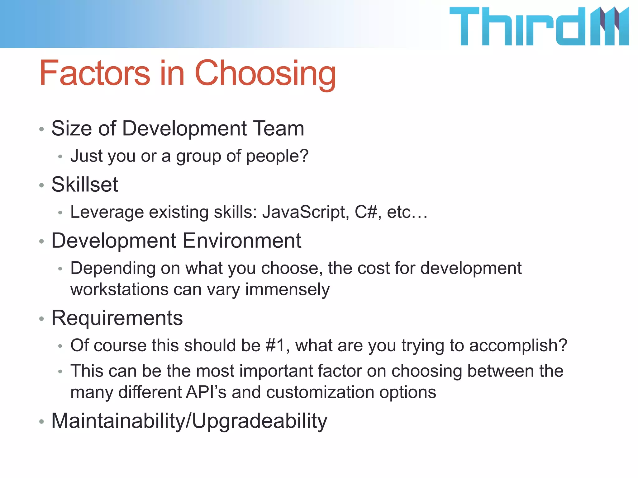 Factors in Choosing
• Size of Development Team
• Just you or a group of people?
• Skillset
• Leverage existing skills: JavaScript, C#, etc…
• Development Environment
• Depending on what you choose, the cost for development
workstations can vary immensely
• Requirements
• Of course this should be #1, what are you trying to accomplish?
• This can be the most important factor on choosing between the
many different API’s and customization options
• Maintainability/Upgradeability

 