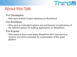 About this Talk
• For Developers
• Who want to build Custom Solutions on SharePoint
• For Architects
• Who want to understand options and architecture considerations of
the different options for building applications on SharePoint
• For Anyone
• Who wants to learn more about SharePoint 2013 and previous
versions and what is possible for customization of this great
platform

 