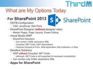 What are My Options Today
• For

SharePoint 2013

• OOTB Configuration
• CSS, JavaScript, Web Parts
• SharePoint Designer (without designer view)
• Master Pages, Page Layouts, Power Editing
• Visual Studio WSP
• SharePoint Solutions
• Can contain: CAML declarative XML
• Compiled .NET Code (.NET Assemblies)
• Features (Scoped at Farm, Web Application, Site Collection, or Site)

• Sandbox Solutions
• WSP without Compiled .NET Code
• (although .NET Code is still supported for backward compatibility)

• Can contain only CAML declarative XML

• Apps for SharePoint

 