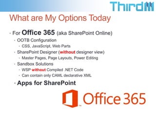 What are My Options Today
• For

Office 365 (aka SharePoint Online)

• OOTB Configuration
• CSS, JavaScript, Web Parts

• SharePoint Designer (without designer view)
• Master Pages, Page Layouts, Power Editing

• Sandbox Solutions
• WSP without Compiled .NET Code
• Can contain only CAML declarative XML

• Apps for SharePoint

 