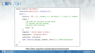 angular.module('moduleName') 
.directive('myDirective', 
function 
() 
{ 
return 
{ 
restrict: 
'EA', 
//E 
= 
element, 
A 
= 
attribute, 
C 
= 
class, 
M 
= 
comment 
scope: 
{ 
//@ 
reads 
the 
attribute 
string 
value, 
//= 
provides 
two-­‐way 
binding, 
//& 
works 
with 
functions 
title: 
'@' 
}, 
template: 
'<div>{{ 
myVal 
}}</div>', 
templateUrl: 
'mytemplate.html', 
controller: 
controller, 
link: 
function 
($scope, 
element, 
attrs) 
{ 
} 
//DOM 
manipulation 
} 
}); 
hKp://docs.angularjs.org/api/ng/service/$compile 
 