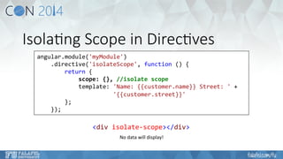 Isola6ng Scope in Direc6ves 
angular.module('myModule') 
.directive('isolateScope', 
function 
() 
{ 
return 
{ 
scope: 
{}, 
//isolate 
scope 
template: 
'Name: 
{{customer.name}} 
Street: 
' 
+ 
'{{customer.street}}' 
}; 
}); 
<div 
isolate-­‐scope></div> 
No 
data 
will 
display! 
 