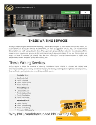 ORDER NOW 
PREMIUM DISSERTATION
THESIS
THESIS WRITING SERVICES
Have you been assigned with the task of writing a thesis? Any thoughts or plans about how you will start it, or
even continue it during the limited deadline? Well, we have a suggestion for you. You can visit Premium
Dissertation and we’ll worry about it then. The papers are prepared after extensive consideration of the
requirements, course and lectures and then the process of research initiates. If you are thinking that we
might not able to maintain the quality, then we must inform you, that we have the team of expert and
experienced writers who with quality and nothing less.
Thesis Writing Services
Various types of thesis are available at Premium Dissertation. From scratch to samples, the concept and
information can be gained easily. Client information and identity are things that might do not compromise,
thus professors and institutes can never know our little secret.
Why PhD candidates need PhD writing help?
Thesis Services
Buy Thesis (full)
Thesis Proposal
Thesis Introduction
Thesis Abstract
Thesis Chapters
Literature Review
Thesis Methodology
Thesis Conclusion
Thesis Discussion
Related Services
Thesis Editing
Thesis Proofreading
Thesis Formatting
Annotated Bibliography
Online
 