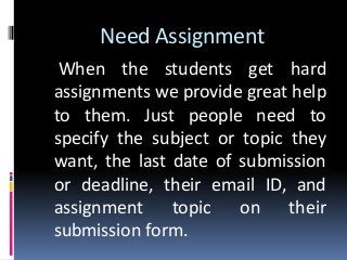 Need Assignment
When the students get hard
assignments we provide great help
to them. Just people need to
specify the subject or topic they
want, the last date of submission
or deadline, their email ID, and
assignment topic on their
submission form.
 