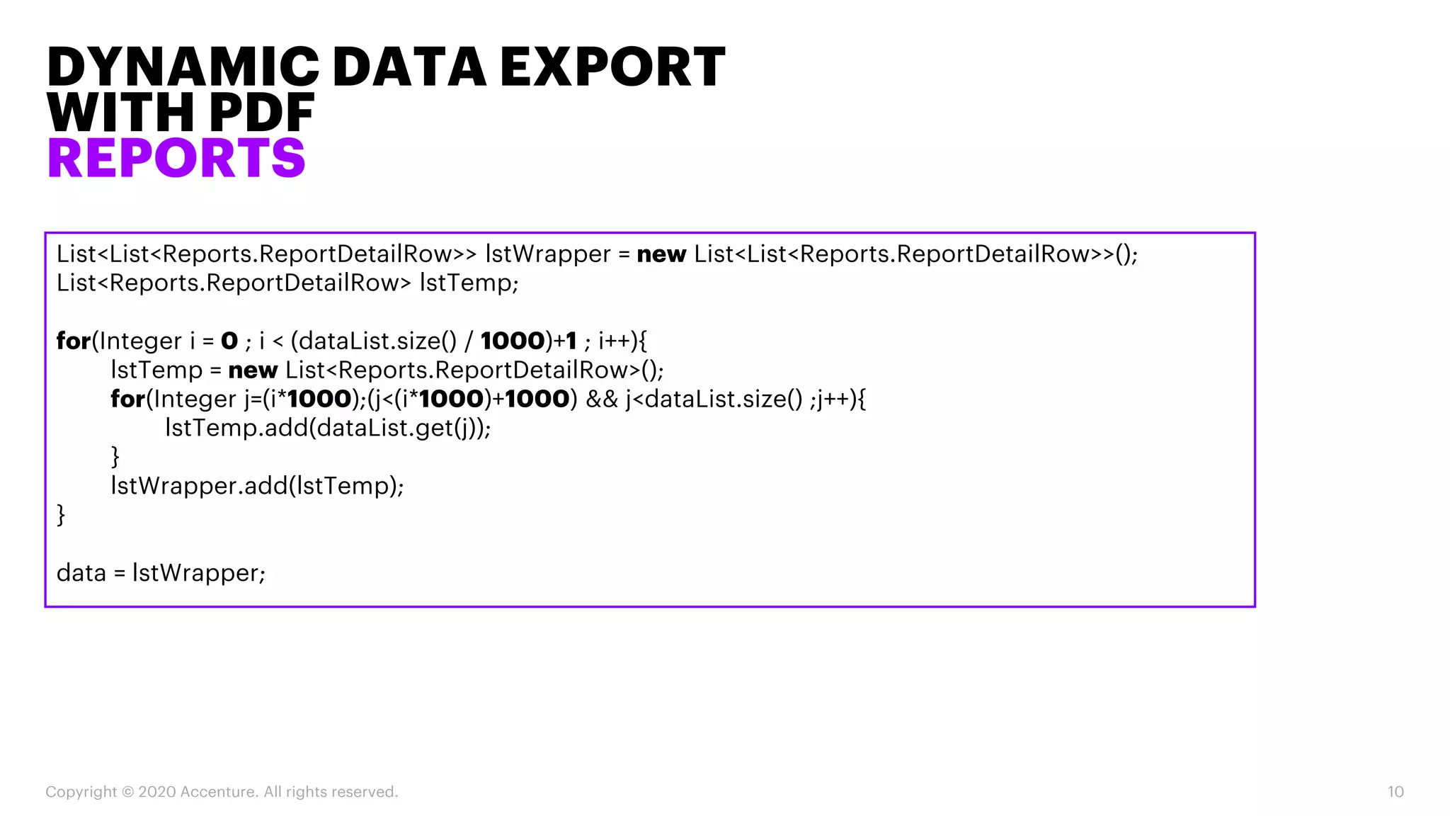 DYNAMIC DATA EXPORT
WITH PDF
REPORTS
Copyright © 2020 Accenture. All rights reserved. 10
List<List<Reports.ReportDetailRow>> lstWrapper = new List<List<Reports.ReportDetailRow>>();
List<Reports.ReportDetailRow> lstTemp;
for(Integer i = 0 ; i < (dataList.size() / 1000)+1 ; i++){
lstTemp = new List<Reports.ReportDetailRow>();
for(Integer j=(i*1000);(j<(i*1000)+1000) && j<dataList.size() ;j++){
lstTemp.add(dataList.get(j));
}
lstWrapper.add(lstTemp);
}
data = lstWrapper;
 