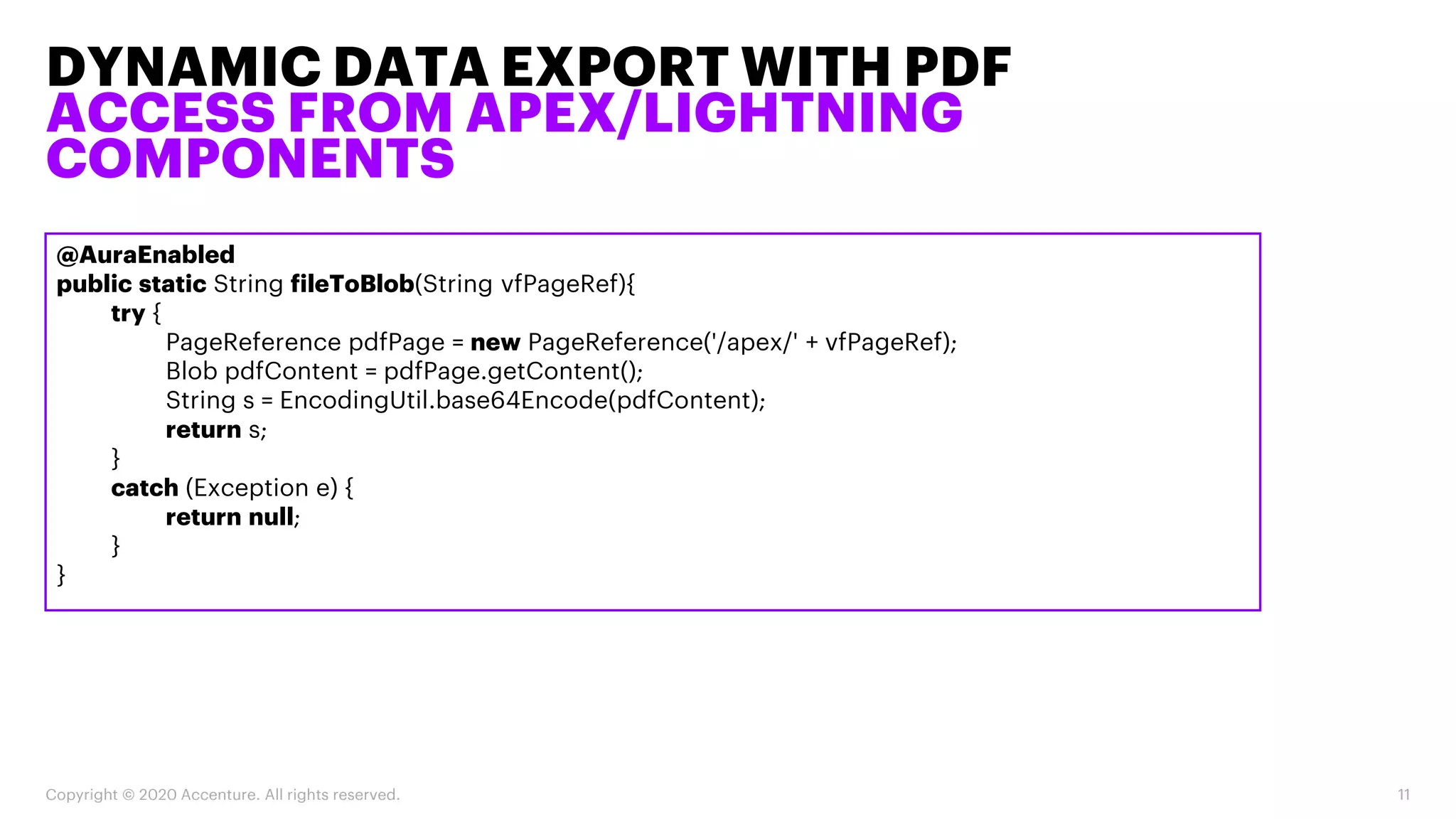 DYNAMIC DATA EXPORT WITH PDF
ACCESS FROM APEX/LIGHTNING
COMPONENTS
Copyright © 2020 Accenture. All rights reserved. 11
@AuraEnabled
public static String fileToBlob(String vfPageRef){
try {
PageReference pdfPage = new PageReference('/apex/' + vfPageRef);
Blob pdfContent = pdfPage.getContent();
String s = EncodingUtil.base64Encode(pdfContent);
return s;
}
catch (Exception e) {
return null;
}
}
 