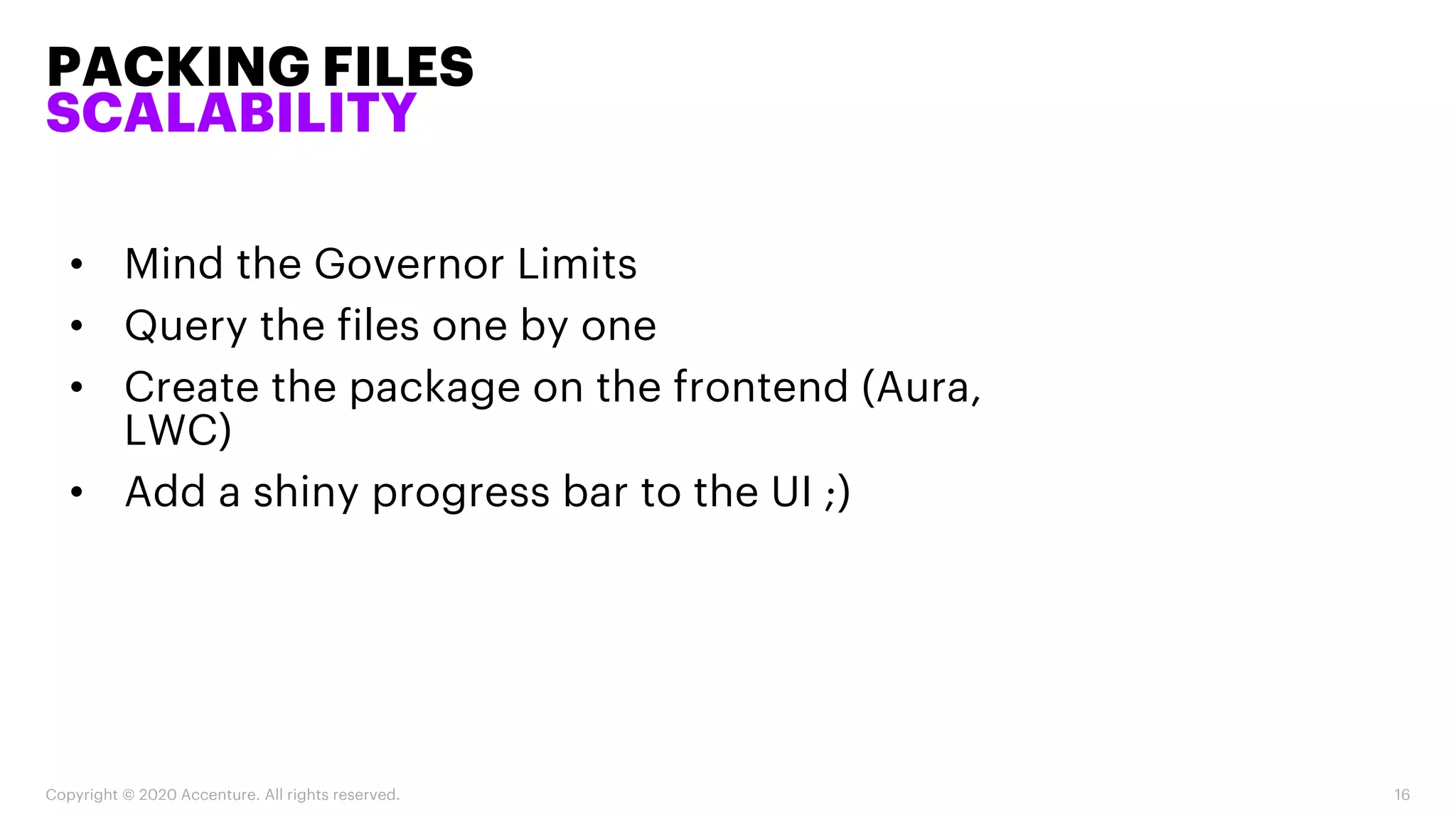 PACKING FILES
SCALABILITY
Copyright © 2020 Accenture. All rights reserved. 16
• Mind the Governor Limits
• Query the files one by one
• Create the package on the frontend (Aura,
LWC)
• Add a shiny progress bar to the UI ;)
 