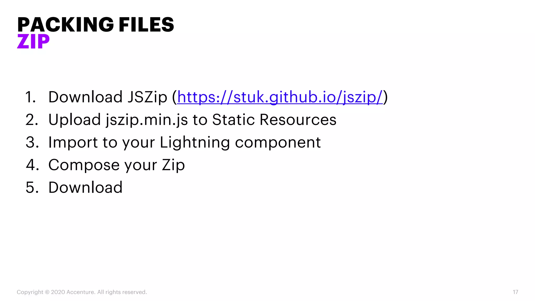 PACKING FILES
ZIP
Copyright © 2020 Accenture. All rights reserved. 17
1. Download JSZip (https://stuk.github.io/jszip/)
2. Upload jszip.min.js to Static Resources
3. Import to your Lightning component
4. Compose your Zip
5. Download
 