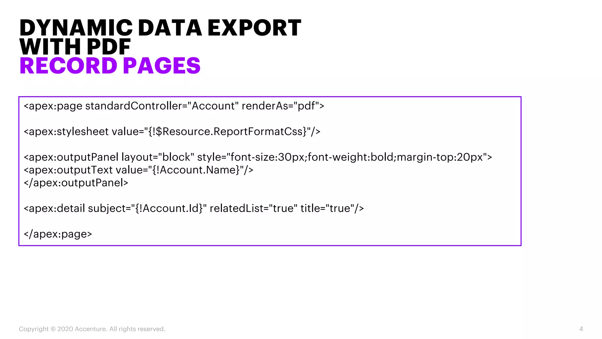DYNAMIC DATA EXPORT
WITH PDF
RECORD PAGES
Copyright © 2020 Accenture. All rights reserved. 4
<apex:page standardController="Account" renderAs="pdf">
<apex:stylesheet value="{!$Resource.ReportFormatCss}"/>
<apex:outputPanel layout="block" style="font-size:30px;font-weight:bold;margin-top:20px">
<apex:outputText value="{!Account.Name}"/>
</apex:outputPanel>
<apex:detail subject="{!Account.Id}" relatedList="true" title="true"/>
</apex:page>
 