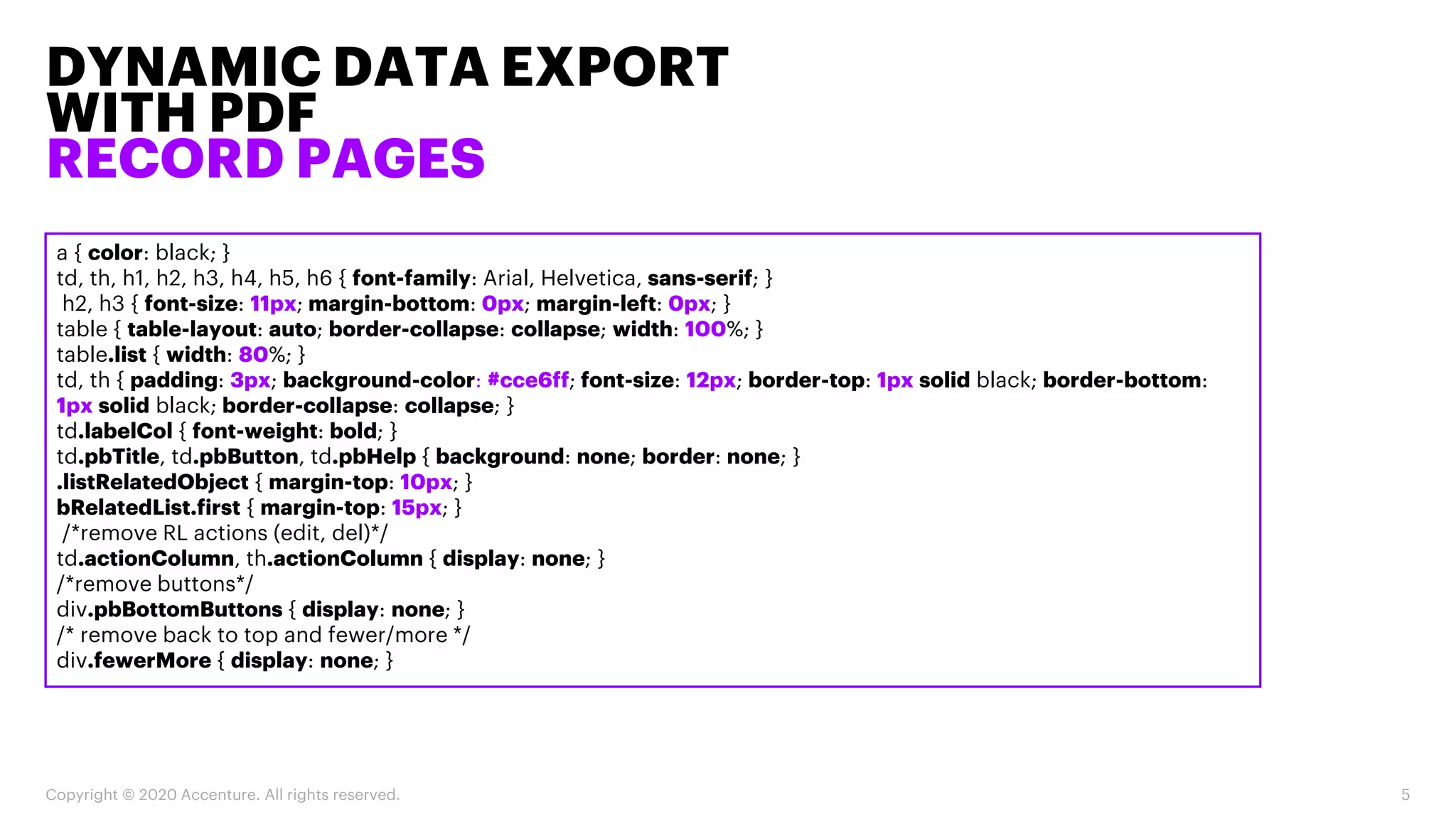 DYNAMIC DATA EXPORT
WITH PDF
RECORD PAGES
Copyright © 2020 Accenture. All rights reserved. 5
a { color: black; }
td, th, h1, h2, h3, h4, h5, h6 { font-family: Arial, Helvetica, sans-serif; }
h2, h3 { font-size: 11px; margin-bottom: 0px; margin-left: 0px; }
table { table-layout: auto; border-collapse: collapse; width: 100%; }
table.list { width: 80%; }
td, th { padding: 3px; background-color: #cce6ff; font-size: 12px; border-top: 1px solid black; border-bottom:
1px solid black; border-collapse: collapse; }
td.labelCol { font-weight: bold; }
td.pbTitle, td.pbButton, td.pbHelp { background: none; border: none; }
.listRelatedObject { margin-top: 10px; }
bRelatedList.first { margin-top: 15px; }
/*remove RL actions (edit, del)*/
td.actionColumn, th.actionColumn { display: none; }
/*remove buttons*/
div.pbBottomButtons { display: none; }
/* remove back to top and fewer/more */
div.fewerMore { display: none; }
 