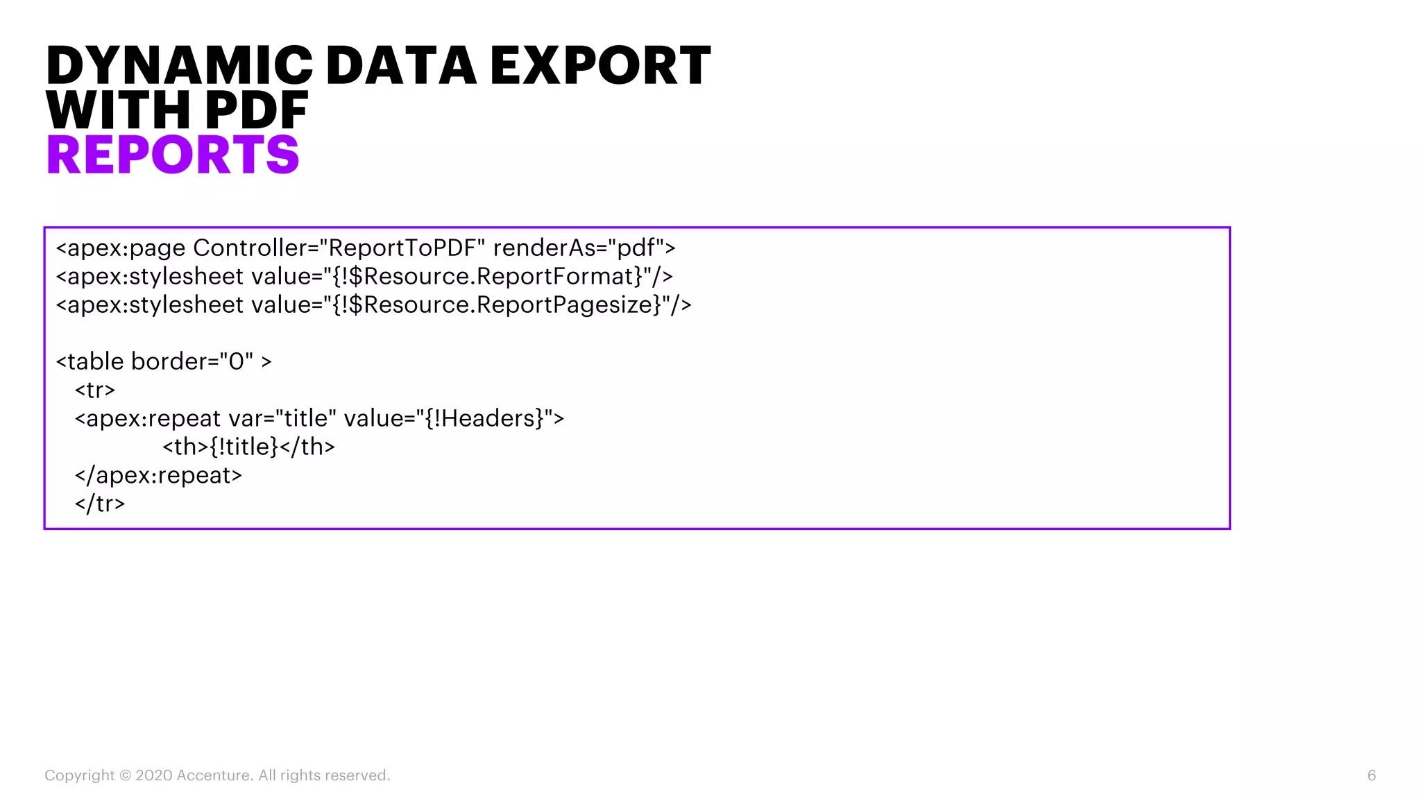 DYNAMIC DATA EXPORT
WITH PDF
REPORTS
Copyright © 2020 Accenture. All rights reserved. 6
<apex:page Controller="ReportToPDF" renderAs="pdf">
<apex:stylesheet value="{!$Resource.ReportFormat}"/>
<apex:stylesheet value="{!$Resource.ReportPagesize}"/>
<table border="0" >
<tr>
<apex:repeat var="title" value="{!Headers}">
<th>{!title}</th>
</apex:repeat>
</tr>
 