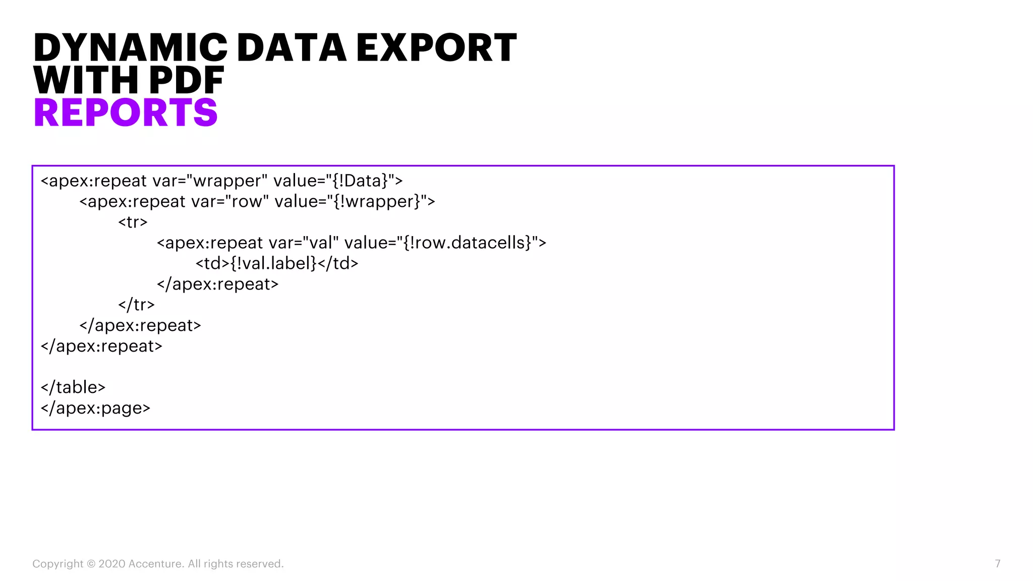DYNAMIC DATA EXPORT
WITH PDF
REPORTS
Copyright © 2020 Accenture. All rights reserved. 7
<apex:repeat var="wrapper" value="{!Data}">
<apex:repeat var="row" value="{!wrapper}">
<tr>
<apex:repeat var="val" value="{!row.datacells}">
<td>{!val.label}</td>
</apex:repeat>
</tr>
</apex:repeat>
</apex:repeat>
</table>
</apex:page>
 