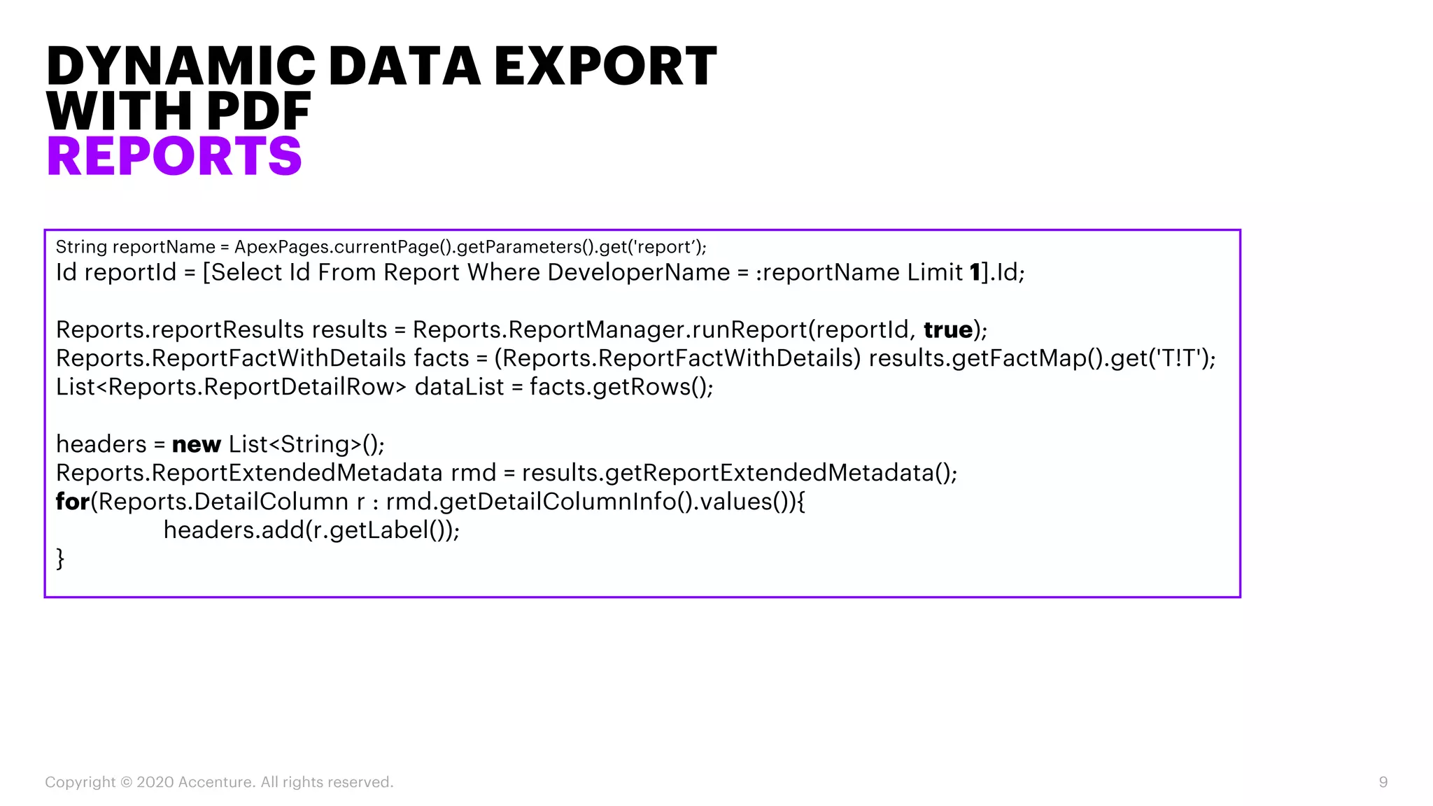 DYNAMIC DATA EXPORT
WITH PDF
REPORTS
Copyright © 2020 Accenture. All rights reserved. 9
String reportName = ApexPages.currentPage().getParameters().get('report’);
Id reportId = [Select Id From Report Where DeveloperName = :reportName Limit 1].Id;
Reports.reportResults results = Reports.ReportManager.runReport(reportId, true);
Reports.ReportFactWithDetails facts = (Reports.ReportFactWithDetails) results.getFactMap().get('T!T');
List<Reports.ReportDetailRow> dataList = facts.getRows();
headers = new List<String>();
Reports.ReportExtendedMetadata rmd = results.getReportExtendedMetadata();
for(Reports.DetailColumn r : rmd.getDetailColumnInfo().values()){
headers.add(r.getLabel());
}
 