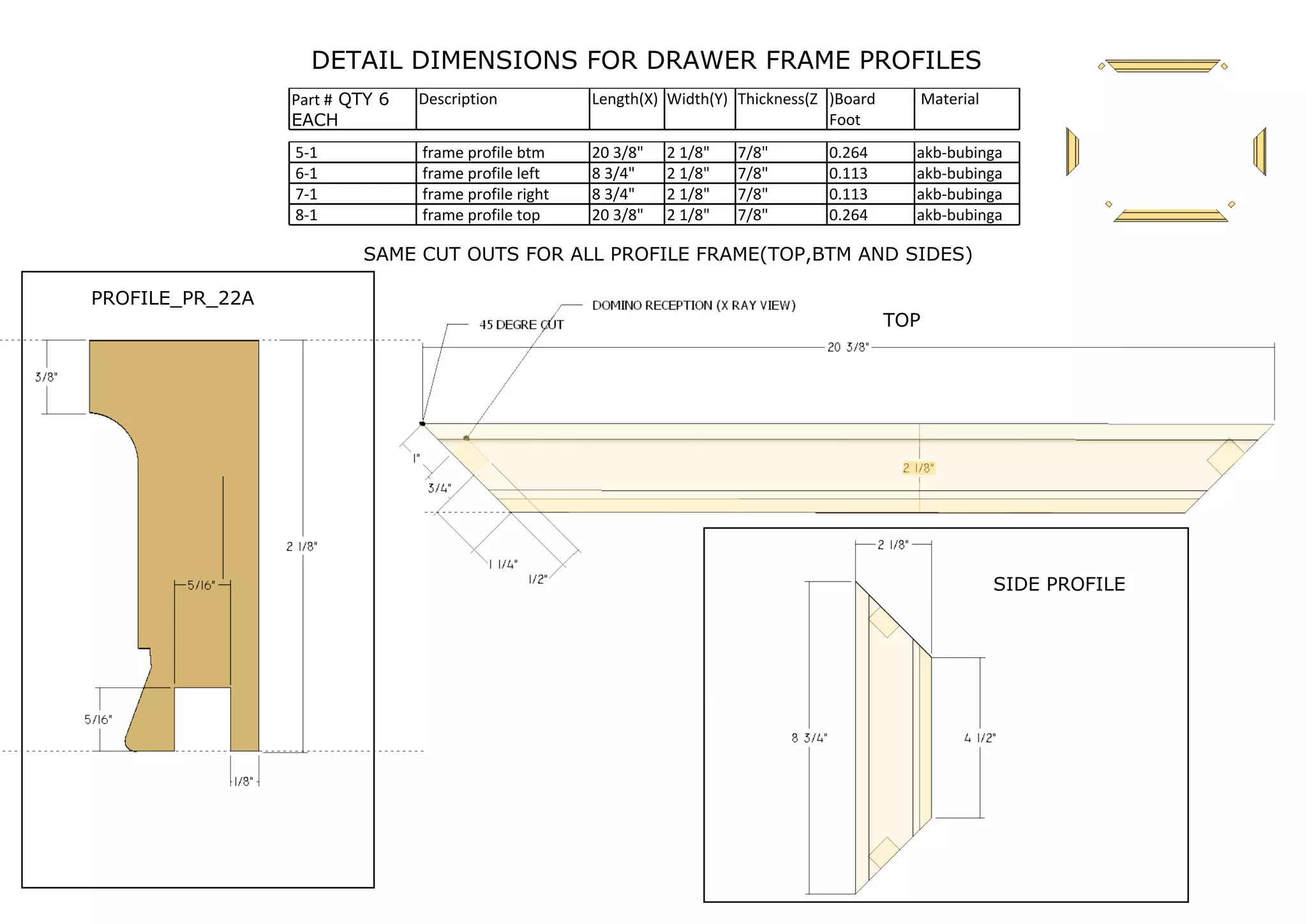 DETAIL DIMENSIONS FOR DRAWER FRAME PROFILES
Part # QTY 6
EACH
Description Length(X) Width(Y) Thickness(Z )Board
Foot
Material
5-1 frame profile btm 20 3/8" 2 1/8" 7/8" 0.264 akb-bubinga
6-1 frame profile left 8 3/4" 2 1/8" 7/8" 0.113 akb-bubinga
7-1 frame profile right 8 3/4" 2 1/8" 7/8" 0.113 akb-bubinga
8-1 frame profile top 20 3/8" 2 1/8" 7/8" 0.264 akb-bubinga
SAME CUT OUTS FOR ALL PROFILE FRAME(TOP,BTM AND SIDES)
PROFILE_PR_22A
SIDE PROFILE
TOP
 