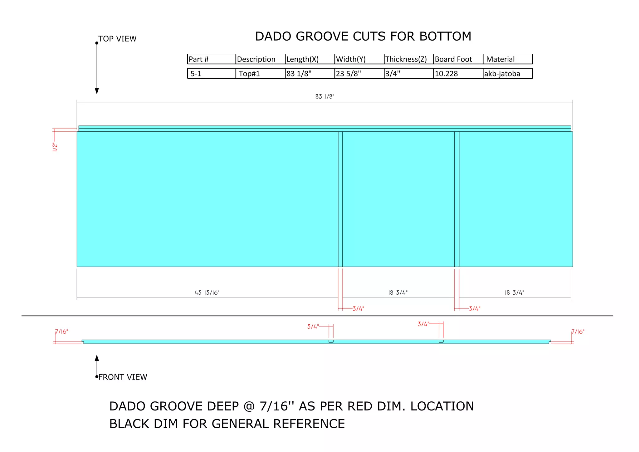 DADO GROOVE CUTS FOR BOTTOM
5-1 Top#1 83 1/8" 23 5/8" 3/4" 10.228 akb-jatoba
Part # Description Length(X) Width(Y) Thickness(Z) Board Foot Material
TOP VIEW
FRONT VIEW
DADO GROOVE DEEP @ 7/16'' AS PER RED DIM. LOCATION
BLACK DIM FOR GENERAL REFERENCE
 