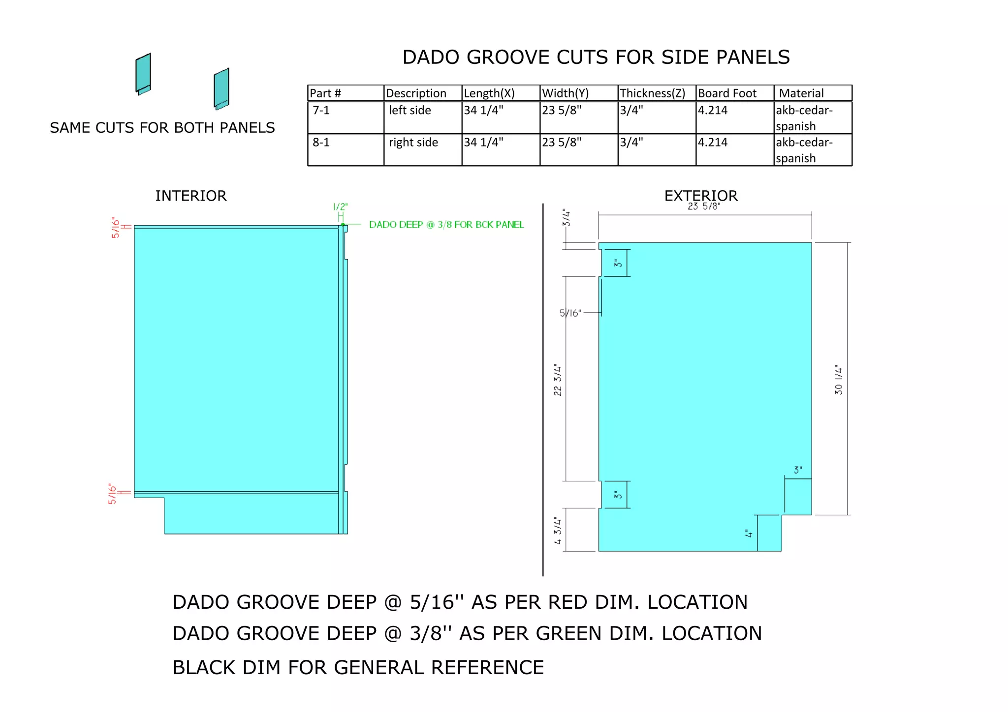 DADO GROOVE CUTS FOR SIDE PANELS
Part # Description Length(X) Width(Y) Thickness(Z) Board Foot Material
DADO GROOVE DEEP @ 5/16'' AS PER RED DIM. LOCATION
7-1 left side 34 1/4" 23 5/8" 3/4" 4.214 akb-cedar-
spanish
8-1 right side 34 1/4" 23 5/8" 3/4" 4.214 akb-cedar-
spanish
DADO GROOVE DEEP @ 3/8'' AS PER GREEN DIM. LOCATION
SAME CUTS FOR BOTH PANELS
INTERIOR EXTERIOR
BLACK DIM FOR GENERAL REFERENCE
 