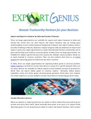 Import and Exporter business in India and Custom Clearance
There are huge opportunities are available for import and export business in India and
around the world. One can start import and export business only by having good
understanding or prior family business background of import and export business and/or
just after finishing certificate, diploma or degree program with specialization in import and
export. It gives you ample opportunities to make international business relationship and to
grow and develop your business across the globe. In India, there are huge opportunities are
available for Indian exporters because the country has multiple variety products which are
in much demand in overseas countries. They can also perform their duty as an Indian
imports for importing goods for India from the other countries.
In India, there are ample opportunities for exporting Indian goods in overseas markets.
Indian exporters can look for variety of products or can go for a specific demand. There are
too many options are available for Indian exporters from multiple varieties of products for
which they can export Indian goods in overseas market. Normally, Indian pulses,
vegetables, seeds, rice, fruits, spices, chemical goods, garments, fresh water river animals,
etc. Indian importers can also multiple varieties of products for importing goods for India.
Custom Clearance process:
When you import or export goods from one nation to other nation then you need to go for
custom and excise duty check, which normally takes place at sea port or at airport while
deporting goods. It is an important procedure in export and import business. Each country
 
