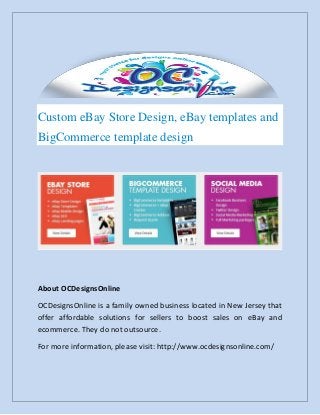 Custom eBay Store Design, eBay templates and
BigCommerce template design
About OCDesignsOnline
OCDesignsOnline is a family owned business located in New Jersey that
offer affordable solutions for sellers to boost sales on eBay and
ecommerce. They do not outsource.
For more information, please visit: http://www.ocdesignsonline.com/
 