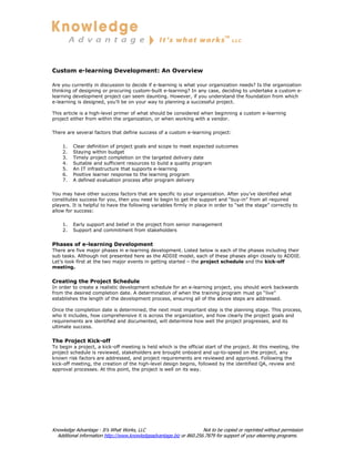 Custom e-learning Development: An Overview

Are you currently in discussion to decide if e-learning is what your organization needs? Is the organization
thinking of designing or procuring custom-built e-learning? In any case, deciding to undertake a custom e-
learning development project can seem daunting. However, if you understand the foundation from which
e-learning is designed, you’ll be on your way to planning a successful project.

This article is a high-level primer of what should be considered when beginning a custom e-learning
project either from within the organization, or when working with a vendor.

There are several factors that define success of a custom e-learning project:

    1.   Clear definition of project goals and scope to meet expected outcomes
    2.   Staying within budget
    3.   Timely project completion on the targeted delivery date
    4.   Suitable and sufficient resources to build a quality program
    5.   An IT infrastructure that supports e-learning
    6.   Positive learner response to the learning program
    7.   A defined evaluation process after program delivery

You may have other success factors that are specific to your organization. After you’ve identified what
constitutes success for you, then you need to begin to get the support and “buy-in” from all required
players. It is helpful to have the following variables firmly in place in order to “set the stage” correctly to
allow for success:

    1.   Early support and belief in the project from senior management
    2.   Support and commitment from stakeholders


Phases of e-learning Development
There are five major phases in e-learning development. Listed below is each of the phases including their
sub tasks. Although not presented here as the ADDIE model, each of these phases align closely to ADDIE.
Let’s look first at the two major events in getting started – the project schedule and the kick-off
meeting.


Creating the Project Schedule
In order to create a realistic development schedule for an e-learning project, you should work backwards
from the desired completion date. A determination of when the training program must go “live”
establishes the length of the development process, ensuring all of the above steps are addressed.

Once the completion date is determined, the next most important step is the planning stage. This process,
who it includes, how comprehensive it is across the organization, and how clearly the project goals and
requirements are identified and documented, will determine how well the project progresses, and its
ultimate success.


The Project Kick-off
To begin a project, a kick-off meeting is held which is the official start of the project. At this meeting, the
project schedule is reviewed, stakeholders are brought onboard and up-to-speed on the project, any
known risk factors are addressed, and project requirements are reviewed and approved. Following the
kick-off meeting, the creation of the high-level design begins, followed by the identified QA, review and
approval processes. At this point, the project is well on its way.




Knowledge Advantage - It’s What Works, LLC                           Not to be copied or reprinted without permission
  Additional information http://www.knowledgeadvantage.biz or 860.256.7879 for support of your elearning programs.
 