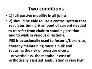 Two conditions
• 1) full passive mobility in all joints
• 2) should be able to use a control system that
regulates timing & amount of current needed
to transfer from chair to standing position
and to walk in various directions.
FES is occasionally used to foster L/L exercise,
thereby maintaining muscle bulk and
reducing the risk of pressure ulcers.
nevertheless, the metabolic cost of
orthotically assisted ambulation is very high.
 
