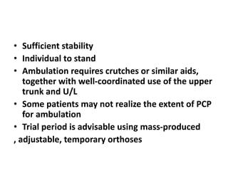 • Sufficient stability
• Individual to stand
• Ambulation requires crutches or similar aids,
together with well-coordinated use of the upper
trunk and U/L
• Some patients may not realize the extent of PCP
for ambulation
• Trial period is advisable using mass-produced
, adjustable, temporary orthoses
 
