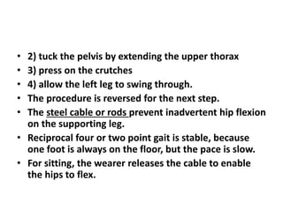 • 2) tuck the pelvis by extending the upper thorax
• 3) press on the crutches
• 4) allow the left leg to swing through.
• The procedure is reversed for the next step.
• The steel cable or rods prevent inadvertent hip flexion
on the supporting leg.
• Reciprocal four or two point gait is stable, because
one foot is always on the floor, but the pace is slow.
• For sitting, the wearer releases the cable to enable
the hips to flex.
 
