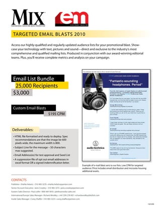 Targeted Email Blasts 2010
Example of e-mail blast sent to our lists. Low CPM for targeted
audience. Price includes email distribution and microsite housing
additional assets.
Access our highly-qualified and regularly updated audience lists for your promotional blast. Show-
case your technology with text, pictures and sound—direct and exclusive to the industry’s most
comprehensive and qualified mailing lists. Produced in conjunction with our award-winning editorial
teams. Plus, you’ll receive complete metrics and analysis on your campaign.
CONTACTS
Publisher • Shahla Hebets • 510-985-3235 • shahla.hebets@penton.com
Senior Account Executive • Janis Crowley • 510-985-3215 • janis.crowley@penton.com
Eastern Sales Director • Paul Leifer • 908-369-5810 • pleifer@media-sales.net
International/Europe Sales Manager • Richard Woolley • +44 1295 278 407 • richardwoolley@btclick.com
Inside Sales Manager • Corey Shaffer • 510-985-3225 • corey.shaffer@penton.com
10/5/09
Email List Bundle
25,000 Recipients
$3,000
Custom Email Blasts
$195 CPM
• HTML file formatted and ready to deploy. Spec
recommendations are that the image be 600
pixels wide, the maximum width is 800.
• Subject Line for the message – 50 characters
max suggested.
• Email Address(es) for test approval and Seed List
• A suppression file of opt out email addresses in
excel format OR a signed indemnification letter.
Deliverables:
 