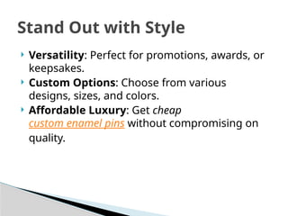  Versatility: Perfect for promotions, awards, or
keepsakes.
 Custom Options: Choose from various
designs, sizes, and colors.
 Affordable Luxury: Get cheap
custom enamel pins without compromising on
quality.
Stand Out with Style
 
