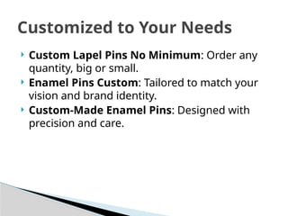  Custom Lapel Pins No Minimum: Order any
quantity, big or small.
 Enamel Pins Custom: Tailored to match your
vision and brand identity.
 Custom-Made Enamel Pins: Designed with
precision and care.
Customized to Your Needs
 