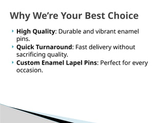  High Quality: Durable and vibrant enamel
pins.
 Quick Turnaround: Fast delivery without
sacrificing quality.
 Custom Enamel Lapel Pins: Perfect for every
occasion.
Why We’re Your Best Choice
 