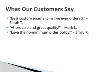  "Best custom enamel pins I’ve ever ordered!" –
Sarah T.
 "Affordable and great quality!" – Mark L.
 "Love the no-minimum order policy!" – Emily R.
What Our Customers Say
 