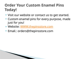  Visit our website or contact us to get started.
 Custom enamel pins for every purpose, made
just for you!
 Website: WWW.thepinsstore.com
 Email.: orders@thepinsstore.com
Order Your Custom Enamel Pins
Today!
 