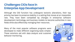 Challenges CIOs face in
Enterprise App Development
Although the CIO function has undergone tectonic alterations, their top
priority has been to preserve stability in a setting that moves at an impossible
rate. They have been compelled by changes in enterprise software
development technology and business models to become authorities in new
fields while also effectively managing their resources.
Many of the most popular software programs were
developed to make different organizing tasks simpler.
These solutions aid with data analysis and customer
behavior monitoring.
 