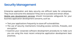 Security Management
Test your applications frequently to stave off vulnerabilities
The use of security mechanisms including access controls, firewalls, and
encryption
Examine your corporate software development procedures to make sure
you are using the most recent enterprise application development best
practices.
Enterprise application and data security are difficult tasks for enterprises.
They must overcome this obstacle if they are to succeed and remain afloat.
Mobile app development services should incorporate safeguards for your
business application development concerns, such as:
 