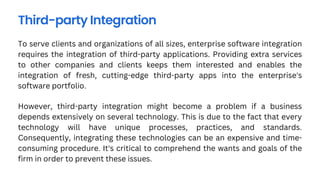 To serve clients and organizations of all sizes, enterprise software integration
requires the integration of third-party applications. Providing extra services
to other companies and clients keeps them interested and enables the
integration of fresh, cutting-edge third-party apps into the enterprise's
software portfolio.
Third-party Integration
However, third-party integration might become a problem if a business
depends extensively on several technology. This is due to the fact that every
technology will have unique processes, practices, and standards.
Consequently, integrating these technologies can be an expensive and time-
consuming procedure. It's critical to comprehend the wants and goals of the
firm in order to prevent these issues.
 